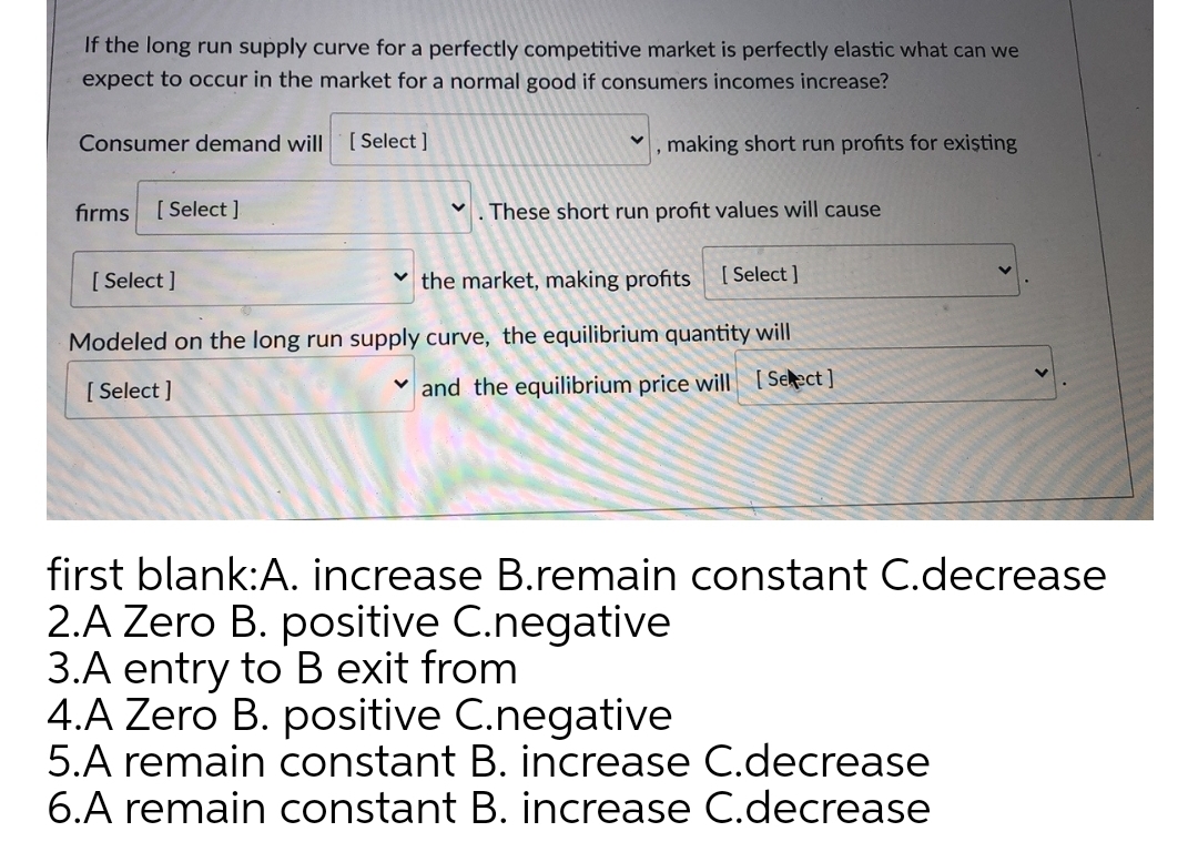 If the long run supply curve for a perfectly competitive market is perfectly elastic what can we
expect to occur in the market for a normal good if consumers incomes increase?
Consumer demand will
[ Select ]
making short run profits for exişting
fırms [Select]
These short run profit values will cause
[ Select ]
v the market, making profits
[ Select ]
Modeled on the long run supply curve, the equilibrium quantity will
[ Select ]
v and the equilibrium price will [Select]
first blank:A. increase B.remain constant C.decrease
2.A Zero B. positive C.negative
3.A entry to B exit from
4.A Zero B. positive C.negative
5.A remain constant B. increase C.decrease
6.A remain constant B. increase C.decrease
