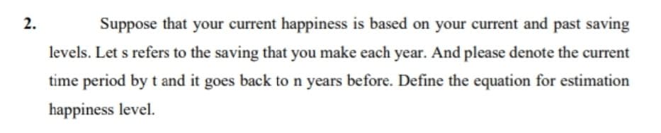 Suppose that your current happiness is based on your current and past saving
levels. Let s refers to the saving that you make each year. And please denote the current
time period by t and it goes back to n years before. Define the equation for estimation
happiness level.
2.
