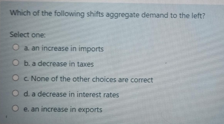 Which of the following shifts aggregate demand to the left?
Select one:
a. an increase in imports
Ob. a decrease in taxes
c. None of the other choices are correct
O d. a decrease in interest rates
O e. an increase in exports
