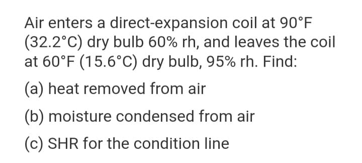 Air enters a direct-expansion coil at 90°F
(32.2°C) dry bulb 60% rh, and leaves the coil
at 60°F (15.6°C) dry bulb, 95% rh. Find:
(a) heat removed from air
(b) moisture condensed from air
(c) SHR for the condition line
