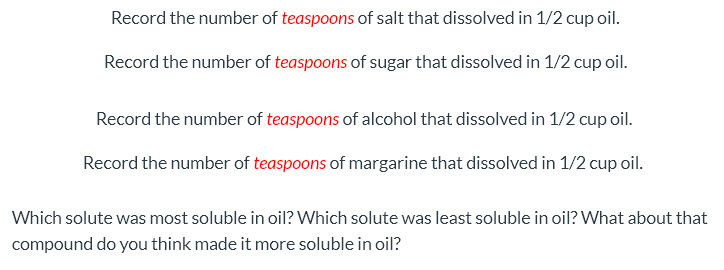 Record the number of teaspoons of salt that dissolved in 1/2 cup oil.
Record the number of teaspoons of sugar that dissolved in 1/2 cup oil.
Record the number of teaspoons of alcohol that dissolved in 1/2 cup oil.
Record the number of teaspoons of margarine that dissolved in 1/2 cup oil.
Which solute was most soluble in oil? Which solute was least soluble in oil? What about that
compound do you think made it more soluble in oil?
