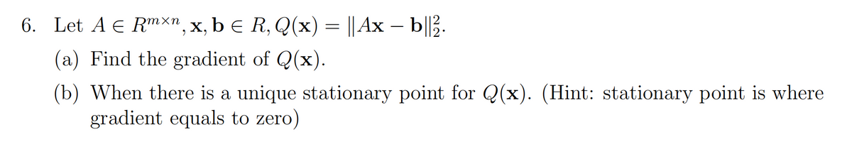 6. Let A € R"хп, х, b E R, Q(х) — || Ах — b|Е.
(a) Find the gradient of Q(x).
(b) When there is a unique stationary point for Q(x). (Hint: stationary point is where
gradient equals to zero)
