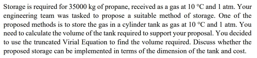 Storage is required for 35000 kg of propane, received as a gas at 10 °C and 1 atm. Your
engineering team was tasked to propose a suitable method of storage. One of the
proposed methods is to store the gas in a cylinder tank as gas at 10 °C and 1 atm. You
need to calculate the volume of the tank required to support your proposal. You decided
to use the truncated Virial Equation to find the volume required. Discuss whether the
proposed storage can be implemented in terms of the dimension of the tank and cost.