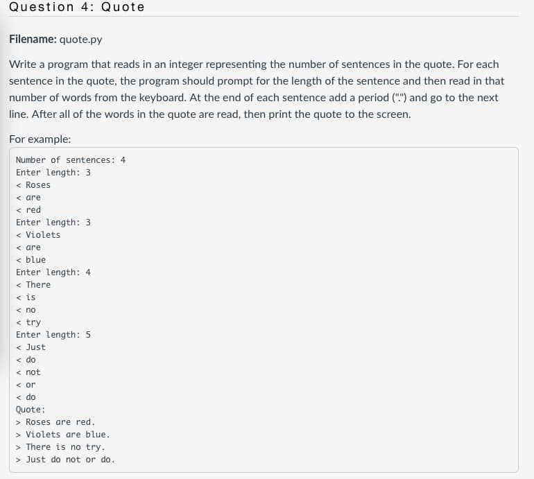 Question 4: Quote
Filename: quote.py
Write a program that reads in an integer representing the number of sentences in the quote. For each
sentence in the quote, the program should prompt for the length of the sentence and then read in that
number of words from the keyboard. At the end of each sentence add a period ("") and go to the next
line. After all of the words in the quote are read, then print the quote to the screen.
For example:
Number of sentences: 4
Enter length: 3
< Roses
< are
< red
Enter length: 3
< Violets
< are
< blue
Enter length: 4
< There
< is
< no
< try
Enter length: 5
< Just
< do
< not
< or
< do
Quote:
> Roses are red.
> Violets are blue.
> There is no try.
> Just do not or do.
