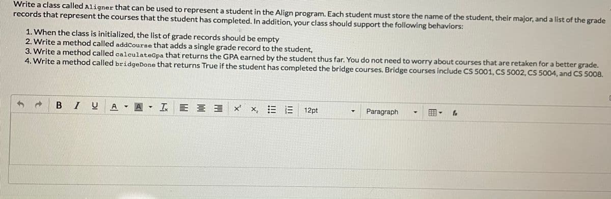 Write a class called Aligner that can be used to represent a student in the Align program. Each student must store the name of the student, their major, and a list of the grade
records that represent the courses that the student has completed. In addition, your class should support the following behaviors:
1. When the class is initialized, the list of grade records should be empty
2. Write a method called addCourse that adds a single grade record to the student,
3. Write a method called calculateGpa that returns the GPA earned by the student thus far. You do not need to worry about courses that are retaken for a better grade.
4. Write a method called bridgeDone that returns True if the student has completed the bridge courses. Bridge courses include CS 5001, CS 5002, CS 5004, and CS 5008.
U A - A - I E
三三
x'
X,
三三
12pt
Paragraph
手
