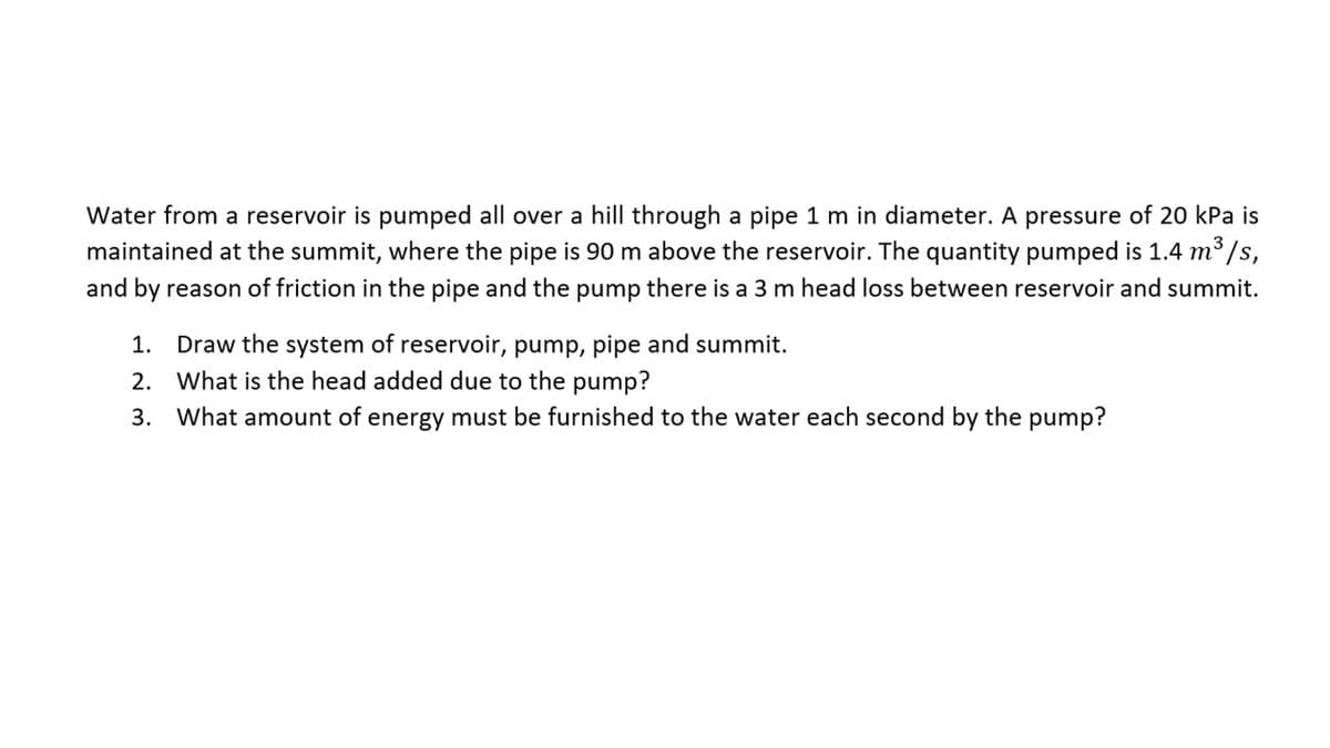 Water from a reservoir is pumped all over a hill through a pipe 1 m in diameter. A pressure of 20 kPa is
maintained at the summit, where the pipe is 90 m above the reservoir. The quantity pumped is 1.4 m³/s,
and by reason of friction in the pipe and the pump there is a 3 m head loss between reservoir and summit.
1. Draw the system of reservoir, pump, pipe and summit.
2. What is the head added due to the pump?
3.
What amount of energy must be furnished to the water each second by the pump?