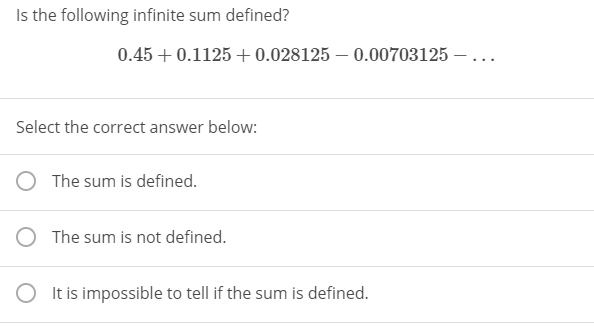 Is the following infinite sum defined?
0.45 + 0.1125 + 0.028125 – 0.00703125 – ...
Select the correct answer below:
The sum is defined.
O The sum is not defined.
It is impossible to tell if the sum is defined.
