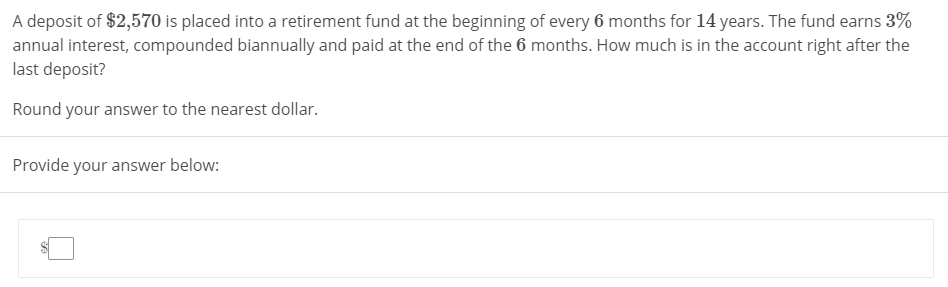 A deposit of $2,570 is placed into a retirement fund at the beginning of every 6 months for 14 years. The fund earns 3%
annual interest, compounded biannually and paid at the end of the 6 months. How much is in the account right after the
last deposit?
Round your answer to the nearest dollar.
Provide your answer below:
