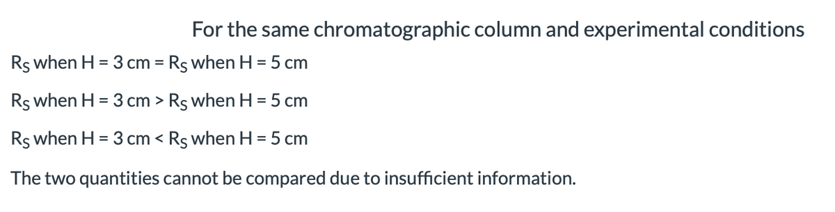 For the same chromatographic column and experimental conditions
Rs when H = 3 cm = Rs when H = 5 cm
Rs when H = 3 cm > Rs when H = 5 cm
Rs when H = 3 cm < Rs when H = 5 cm
The two quantities cannot be compared due to insufficient information.
