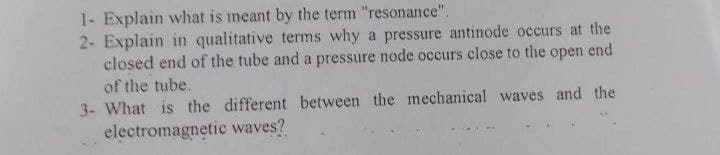 1- Explain wlhat is meant by the term "resonance".
2- Explain in qualitative terms why a pressure antinode occurs at the
closed end of the tube and a pressure node occurs close to the open end
of the tube.
3- What is the different between the mechanical waves and the
electromagnetic waves?
