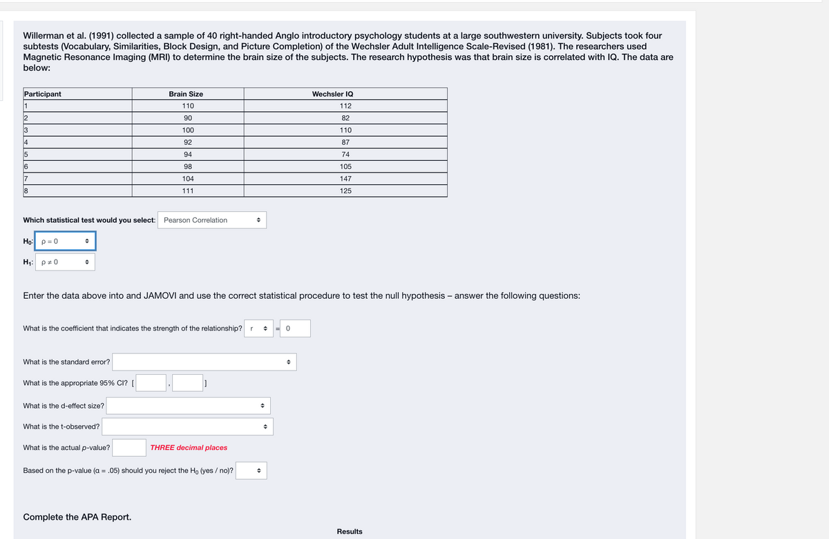 Willerman et al. (1991) collected a sample of 40 right-handed Anglo introductory psychology students at a large southwestern university. Subjects took four
subtests (Vocabulary, Similarities, Block Design, and Picture Completion) of the Wechsler Adult Intelligence Scale-Revised (1981). The researchers used
Magnetic Resonance Imaging (MRI) to determine the brain size of the subjects. The research hypothesis was that brain size is correlated with IQ. The data are
below:
Participant
1
2
3
4
6
17
8
Which statistical test would you select: Pearson Correlation
Ho: p = 0
H₁: p = 0
◆
◆
Enter the data above into and JAMOVI and use the correct statistical procedure to test the null hypothesis - answer the following questions:
What is the coefficient that indicates the strength of the relationship? r ◆ = 0
What is the standard error?
What is the appropriate 95% CI? [
What is the d-effect size?
Brain Size
110
90
100
92
94
98
104
111
What is the t-observed?
What is the actual p-value?
Complete the APA Report.
THREE decimal places
Based on the p-value (a = .05) should you reject the Ho (yes/no)?
Wechsler IQ
112
82
110
87
74
105
147
125
◆
Results