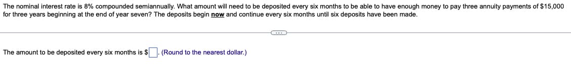 The nominal interest rate is 8% compounded semiannually. What amount will need to be deposited every six months to be able to have enough money to pay three annuity payments of $15,000
for three years beginning at the end of year seven? The deposits begin now and continue every six months until six deposits have been made.
The amount to be deposited every six months is $. (Round to the nearest dollar.)
C