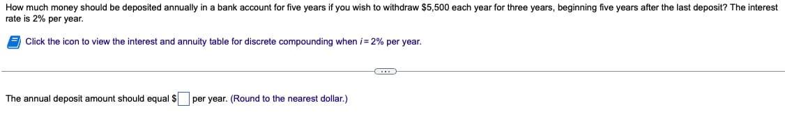 How much money should be deposited annually in a bank account for five years if you wish to withdraw $5,500 each year for three years, beginning five years after the last deposit? The interest
rate is 2% per year.
Click the icon to view the interest and annuity table for discrete compounding when i = 2% per year.
The annual deposit amount should equal $ per year. (Round to the nearest dollar.)
C