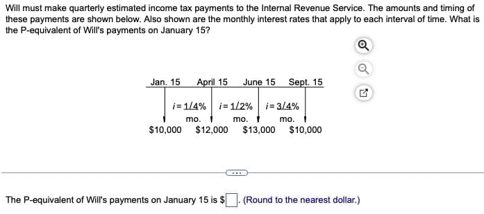 Will must make quarterly estimated income tax payments to the Internal Revenue Service. The amounts and timing of
these payments are shown below. Also shown are the monthly interest rates that apply to each interval of time. What is
the P-equivalent of Will's payments on January 15?
Q
Jan. 15 April 15
$10,000 $12,000
June 15
i=1/4% i= 1/2 % i 3/4%
mo.
mo.
mo.
The P-equivalent of Will's payments on January 15 is $
Sept. 15
$13,000 $10,000
(Round to the nearest dollar.)