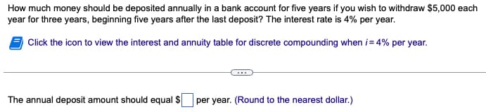 How much money should be deposited annually in a bank account for five years if you wish to withdraw $5,000 each
year for three years, beginning five years after the last deposit? The interest rate is 4% per year.
Click the icon to view the interest and annuity table for discrete compounding when i = 4% per year.
The annual deposit amount should equal $
per year. (Round to the nearest dollar.)