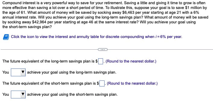 Compound interest is a very powerful way to save for your retirement. Saving a little and giving it time to grow is often
more effective than saving a lot over a short period of time. To illustrate this, suppose your goal is to save $1 million by
the age of 61. What amount of money will be saved by socking away $6,463 per year starting at age 21 with a 6%
annual interest rate. Will you achieve your goal using the long-term savings plan? What amount of money will be saved
by socking away $42,964 per year starting at age 46 at the same interest rate? Will you achieve your goal using
the short-term savings plan?
Click the icon to view the interest and annuity table for discrete compounding when i = 6% per year.
The future equivalent of the long-term savings plan is $
You
The future equivalent of the short-term savings plan is $
You
(Round to the nearest dollar.)
achieve your goal using the long-term savings plan.
(Round to the nearest dollar.)
achieve your goal using the short-term savings plan.