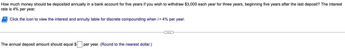 How much money should be deposited annually in a bank account for five years if you wish to withdraw $3,000 each year for three years, beginning five years after the last deposit? The interest
rate is 4% per year.
Click the icon to view the interest and annuity table for discrete compounding when i= 4% per year.
The annual deposit amount should equal $ per year. (Round to the nearest dollar.)
C