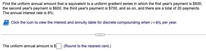 Find the uniform annual amount that is equivalent to a uniform gradient series in which the first year's payment is $500,
the second year's payment is $600, the third year's payment is $700, and so on, and there are a total of 20 payments.
The annual interest rate is 8%.
Click the icon to view the interest and annuity table for discrete compounding when i = 8% per year.
The uniform annual amount is $
(Round to the nearest cent.)