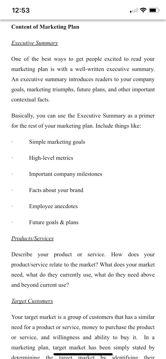 12:53
Content of Marketing Plan
Executive Summary
One of the best ways to get people excited to read your
marketing plan is with a well-written executive summary.
An executive summary introduces readers to your company
goals, marketing triumphs, future plans, and other important
contextual facts.
Basically, you can use the Executive Summary as a primer
for the rest of your marketing plan. Include things like:
Simple marketing goals
High-level metrics
Important company milestones
Facts about your brand
Employee anecdotes
Future goals & plans
Products/Services
Describe your product or service.
How does your
product/service relate to the market? What does your market
need, what do they currently use, what do they need above
and beyond current use?
Target Customers
Your target market is a group of customers that has a similar
need for a product or service, money to purchase the product
or service, and willingness and ability to buy it.
In a
marketing plan, target market has been simply stated by
determining
the
target
market
by
identifving their
