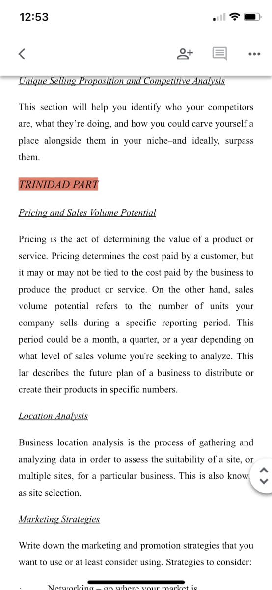 12:53
Unique Selling Proposition and Competitive Analysis
This section will help you identify who your competitors
are, what they're doing, and how you could carve yourself a
place alongside them in your niche-and ideally, surpass
them.
TRINIDAD PART
Pricing and Sales Volume Potential
Pricing is the act of determining the value of a product or
service. Pricing determines the cost paid by a customer, but
it may or may not be tied to the cost paid by the business to
produce the product or service. On the other hand, sales
volume potential refers to the number of units your
company sells during a specific reporting period. This
period could be a month, a quarter, or a year depending on
what level of sales volume you're seeking to analyze. This
lar describes the future plan of a business to distribute or
create their products in specific numbers.
Location Analyvsis
Business location analysis is the process of gathering and
analyzing data in order to assess the suitability of a site, or
multiple sites, for a particular business. This is also know
as site selection.
Marketing Strategies
Write down the marketing and promotion strategies that you
want to use or at least consider using. Strategies to consider:
Networking - go where vour market is
