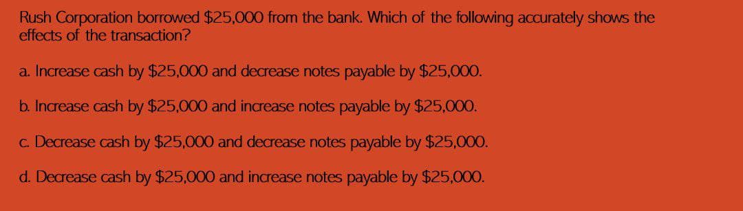 Rush Corporation borrowed $25,000 from the bank. Which of the following accurately shows the
effects of the transaction?
a. Increase cash by $25,000 and decrease notes payable by $25,000.
b. Increase cash by $25,000 and increase notes payable by $25,000.
c. Decrease cash by $25,000 and decrease notes payable by $25,000.
d. Decrease cash by $25,000 and increase notes payable by $25,000.