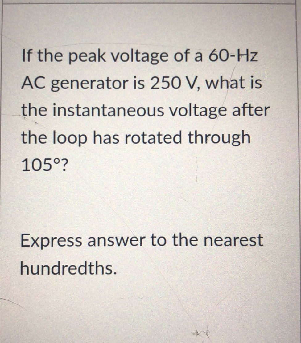 If the peak voltage of a 60-Hz
AC generator is 250 V, what is
the instantaneous voltage after
the loop has rotated through
105°?
Express answer to the nearest
hundredths.