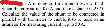 A moving-coil instrument gives a f.s.d.
when the current is 40 mA and its resistance is 25 12.
Calculate the value of the shunt to be connected in
parallel with the meter to enable it to be used as an
ammeter for measuring currents up to 50 A.