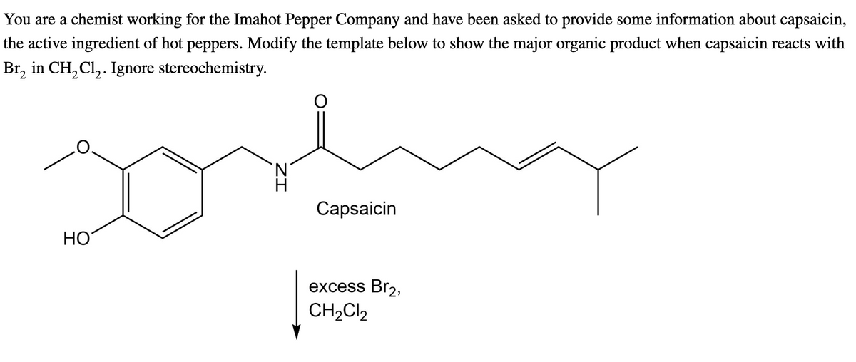 You are a chemist working for the Imahot Pepper Company and have been asked to provide some information about capsaicin,
the active ingredient of hot peppers. Modify the template below to show the major organic product when capsaicin reacts with
Br₂ in CH₂Cl₂. Ignore stereochemistry.
HO
سلمو
Capsaicin
excess Br₂,
CH₂Cl₂