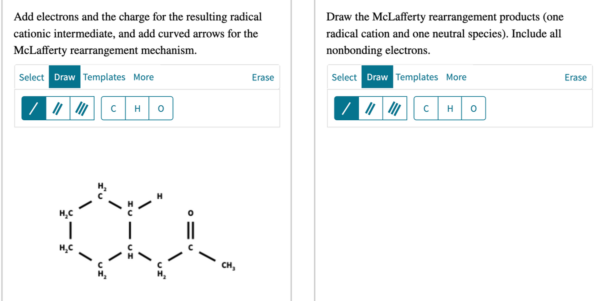 Add electrons and the charge for the resulting radical
cationic intermediate, and add curved arrows for the
McLafferty rearrangement mechanism.
Select Draw Templates More
H₂C
|
H₂C
III с H
H₂
C
H₂
CH
CH3
Erase
Draw the McLafferty rearrangement products (one
radical cation and one neutral species). Include all
nonbonding electrons.
Select Draw Templates More
/
C H O
Erase