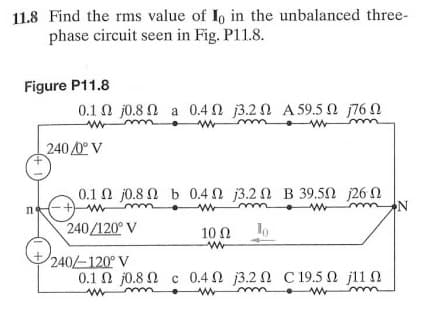 11.8 Find the rms value of Io in the unbalanced three-
phase circuit seen in Fig. P11.8.
Figure P11.8
0.1 Ω 0.8 Ω a 0.4Ω β.2 Ω A59.5Ω Π6Ω
240 0° V
0.1 Ω 0.8 Ω b 0.4Ω 3.2 Ω Β 39.5Ω 26 Ω
mm
240/120° V
10
Ω
240-120° V
0.1 Ω j0.8 Ω c 0.4 Ω 3.2 Ω C 19.5 Ω j11 Ω
