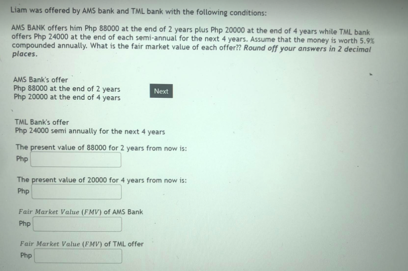 Liam was offered by AMS bank and TML bank with the following conditions:
AMS BANK offers him Php 88000 at the end of 2 years plus Php 20000 at the end of 4 years while TML bank
offers Php 24000 at the end of each semi-annual for the next 4 years. Assume that the money is worth 5.9%
compounded annually. What is the fair market value of each offer?? Round off your answers in 2 decimal
places.
AMS Bank's offer
Php 88000 at the end of 2 years
Php 20000 at the end of 4 years
Next
TML Bank's offer
Php 24000 semi annually for the next 4 years
The present value of 88000 for 2 years from now is:
Php
The present value of 20000 for 4 years from now is:
Php
Fair Market Value (FMV) of AMS Bank
Php
Fair Market Value (FMV) of TML offer
Php
