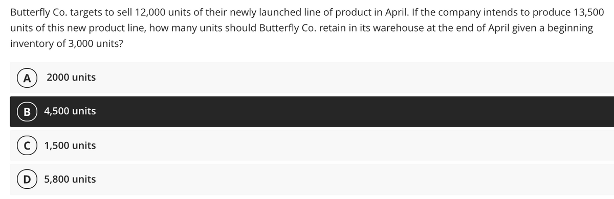 Butterfly Co. targets to sell 12,000 units of their newly launched line of product in April. If the company intends to produce 13,500
units of this new product line, how many units should Butterfly Co. retain in its warehouse at the end of April given a beginning
inventory of 3,000 units?
A
2000 units
4,500 units
1,500 units
5,800 units
