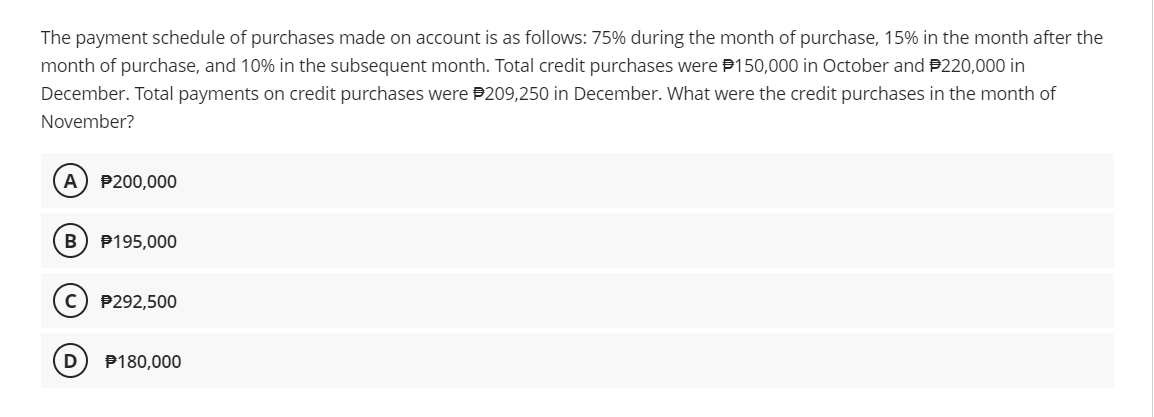 The payment schedule of purchases made on account is as follows: 75% during the month of purchase, 15% in the month after the
month of purchase, and 10% in the subsequent month. Total credit purchases were P150,000 in October and P220,000 in
December. Total payments on credit purchases were P209,250 in December. What were the credit purchases in the month of
November?
A) P200,000
B
P195,000
P292,500
D
P180,000
