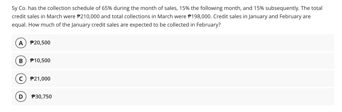 Sy Co. has the collection schedule of 65% during the month of sales, 15% the following month, and 15% subsequently. The total
credit sales in March were P210,000 and total collections in March were P198,000. Credit sales in January and February are
equal. How much of the January credit sales are expected to be collected in February?
P20,500
В
P10,500
P21,000
P30,750
