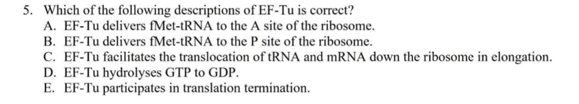 5. Which of the following descriptions of EF-Tu is correct?
A. EF-Tu delivers fMet-tRNA to the A site of the ribosome.
B. EF-Tu delivers fMet-tRNA to the P site of the ribosome.
C. EF-Tu facilitates the translocation of tRNA and mRNA down the ribosome in elongation.
D. EF-Tu hydrolyses GTP to GDP.
E. EF-Tu participates in translation termination.
