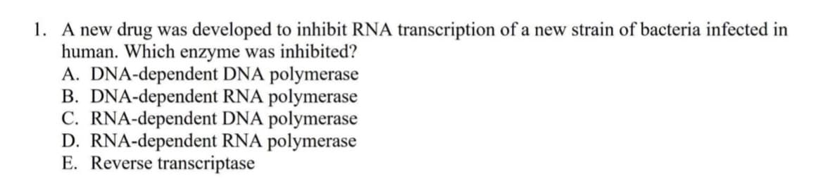 1. A new drug was developed to inhibit RNA transcription of a new strain of bacteria infected in
human. Which enzyme was inhibited?
A. DNA-dependent DNA polymerase
B. DNA-dependent RNA polymerase
C. RNA-dependent DNA polymerase
D. RNA-dependent RNA polymerase
E. Reverse transcriptase
