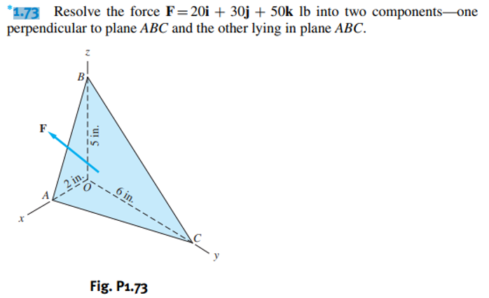*1.73 Resolve the force F=20i + 30j + 50k lb into two components-one
perpendicular to plane ABC and the other lying in plane ABC.
E
B
42 in
5 in.
6 in.
Fig. P1.73