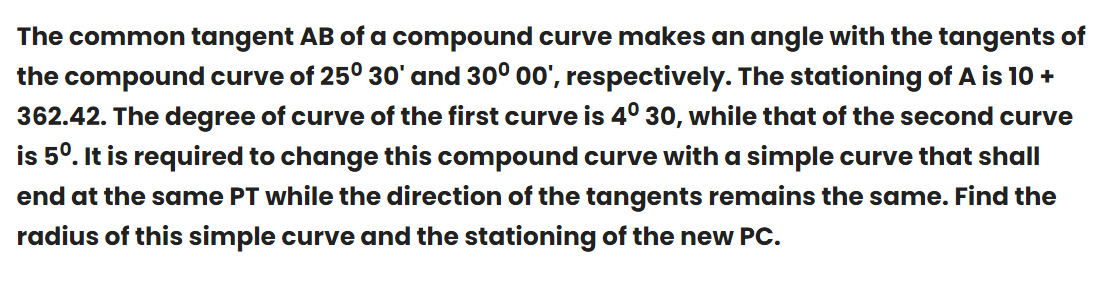 The common tangent AB of a compound curve makes an angle with the tangents of
the compound curve of 25° 30' and 30° 00', respectively. The stationing of A is 10 +
362.42. The degree of curve of the first curve is 4° 30, while that of the second curve
is 5º. It is required to change this compound curve with a simple curve that shall
end at the same PT while the direction of the tangents remains the same. Find the
radius of this simple curve and the stationing of the new PC.