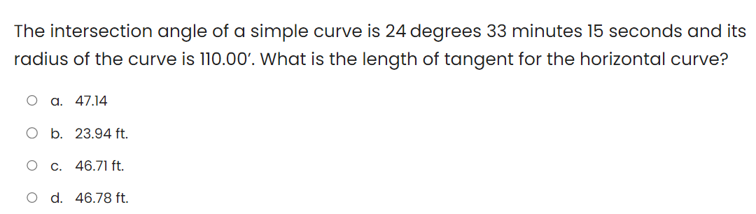 The intersection angle of a simple curve is 24 degrees 33 minutes 15 seconds and its
radius of the curve is 110.00'. What is the length of tangent for the horizontal curve?
a. 47.14
O b. 23.94 ft.
O c. 46.71 ft.
O d. 46.78 ft.