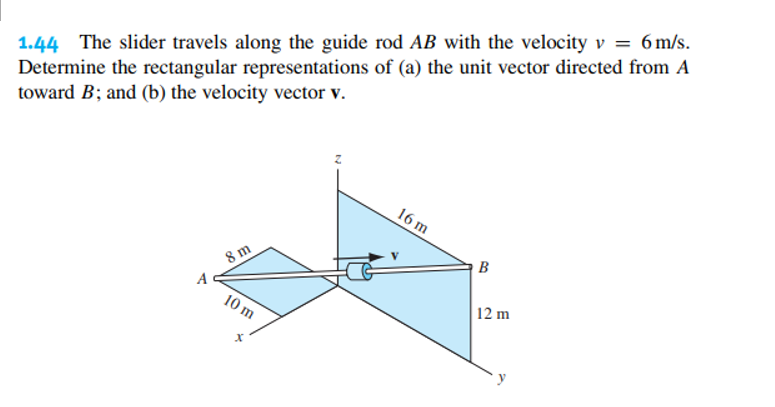 1.44 The slider travels along the guide rod AB with the velocity v = 6 m/s.
Determine the rectangular representations of (a) the unit vector directed from A
toward B; and (b) the velocity vector v.
8 m
10 m
X
16 m
B
12 m