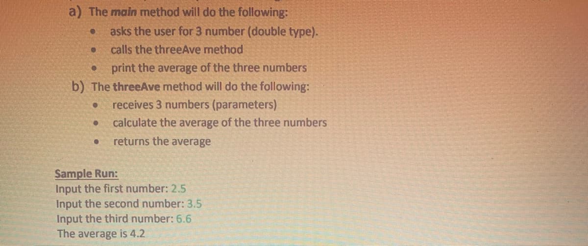 a) The main method will do the following:
asks the user for 3 number (double type).
calls the threeAve method
● print the average of the three numbers
b) The threeAve method will do the following:
● receives 3 numbers (parameters)
calculate the average of the three numbers
● returns the average
●
●
●
Sample Run:
Input the first number: 2.5
Input the second number: 3.5
Input the third number: 6.6
The average is 4.2