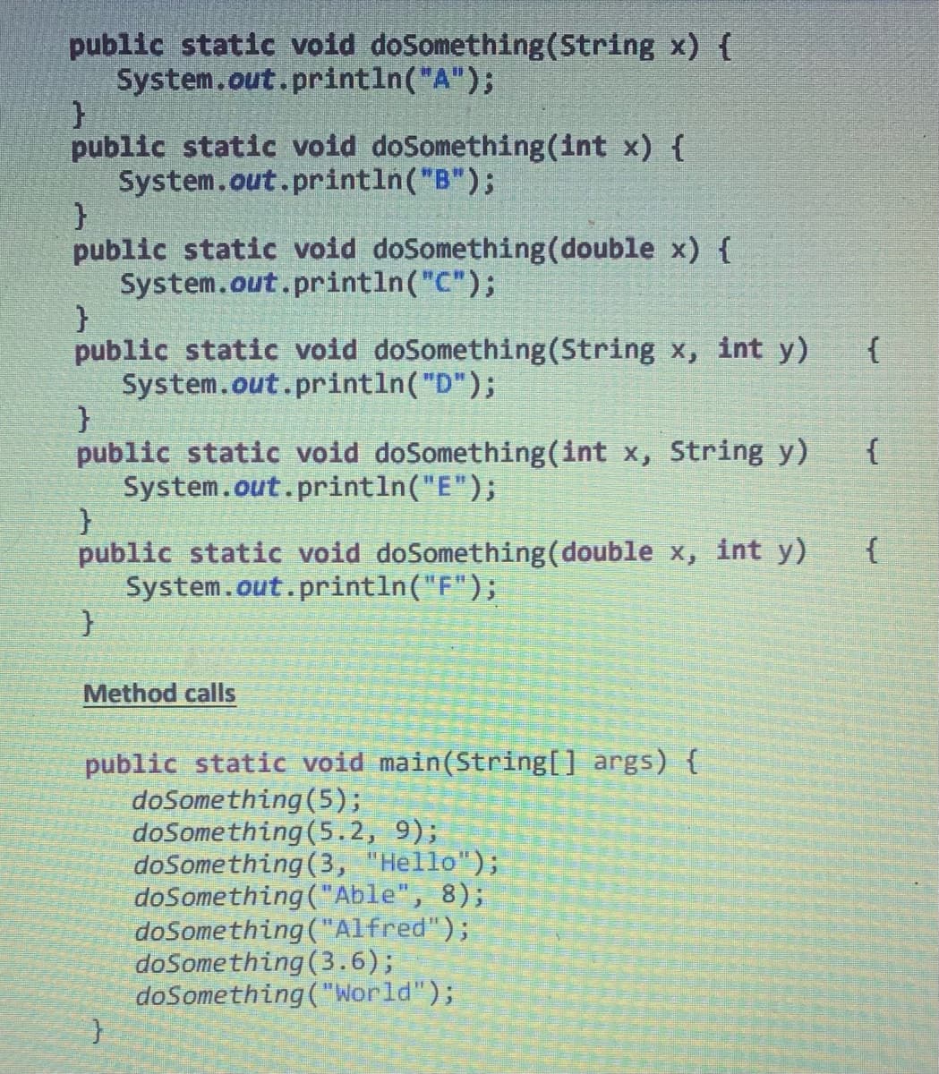 public static void doSomething (String x) {
System.out.println("A");
}
public static void doSomething(int x) {
System.out.println("B");
}
public static void doSomething (double x) {
System.out.println("C");
}
public static void doSomething (String x, int y)
System.out.println("D");
}
public static void doSomething(int x, String y)
System.out.println("E");
}
public static void doSomething (double x, int y)
System.out.println("F");
}
Method calls
public static void main(String[] args) {
doSomething (5);
doSomething (5.2, 9);
doSomething (3, "Hello");
doSomething ("Able", 8);
doSomething ("Alfred");
doSomething (3.6);
doSomething ("World");
}
{
{
{
