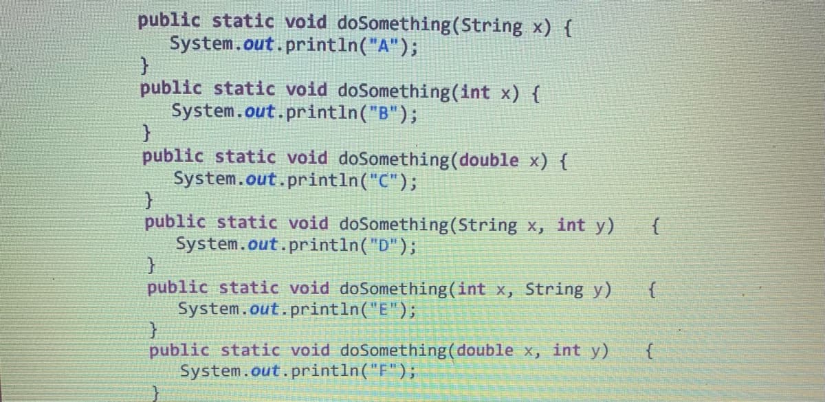 public static void doSomething (String x) {
System.out.println("A");
}
public static void doSomething (int x) {
System.out.println("B");
}
public static void doSomething (double x) {
System.out.println("C");
}
public static void doSomething (String x, int y)
System.out.println("D");
}
public static void doSomething (int x, String y)
System.out.println("E");
}
public static void doSomething (double x, int y)
System.out.println("F");
{
{
{