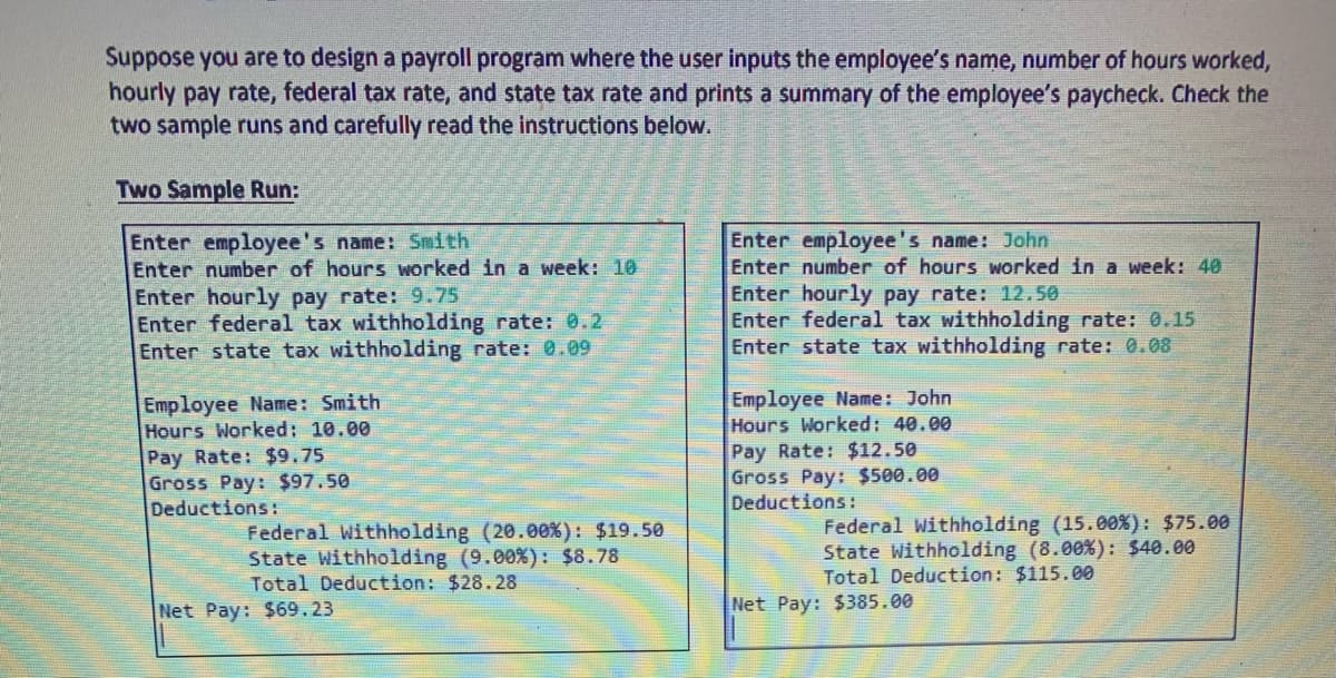 Suppose you are to design a payroll program where the user inputs the employee's name, number of hours worked,
hourly pay rate, federal tax rate, and state tax rate and prints a summary of the employee's paycheck. Check the
two sample runs and carefully read the instructions below.
Two Sample Run:
Enter employee's name: Smith
Enter number of hours worked in a week: 10
Enter hourly pay rate: 9.75
Enter federal tax withholding rate: 0.2
Enter state tax withholding rate: 0.09
Employee Name: Smith
Hours Worked: 10.00
Pay Rate: $9.75
Gross Pay: $97.50
Deductions:
Federal Withholding (20.00%): $19.50
State Withholding (9.00% ) : $8.78
Total Deduction: $28.28
Net Pay: $69.23
Enter employee's name: John
Enter number of hours worked in a week: 40
Enter hourly pay rate: 12.50
Enter federal tax withholding rate: 0.15
Enter state tax withholding rate: 0.08
Employee Name: John
Hours Worked: 40.00
Pay Rate: $12.50
Gross Pay: $500.00
Deductions:
Federal Withholding (15.00%): $75.00
State Withholding (8.00%): $40.00
Total Deduction: $115.00
Net Pay: $385.00