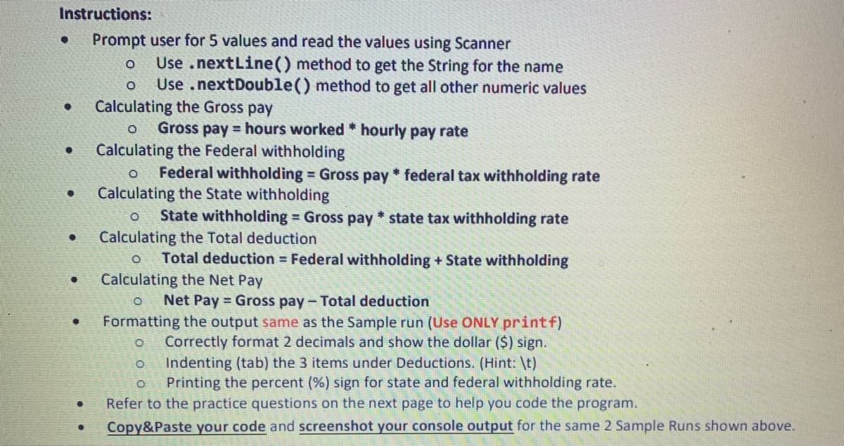 Instructions:
Prompt user for 5 values and read the values using Scanner
O
O
Calculating the Gross pay
O
Calculating the Federal withholding
●
●
●
●
.
Use .nextLine() method to get the String for the name
Use .nextDouble() method to get all other numeric values
Gross pay hours worked * hourly pay rate
O Federal withholding = Gross pay * federal tax withholding rate
Calculating the State withholding
State withholding = Gross pay* state tax withholding rate
Calculating the Total deduction
O Total deduction = Federal withholding + State withholding
Calculating the Net Pay
O Net Pay Gross pay - Total deduction
Formatting the output same as the Sample run (Use ONLY.printf)
O Correctly format 2 decimals and show the dollar ($) sign.
O
Indenting (tab) the 3 items under Deductions. (Hint: \t)
O
Printing the percent (%) sign for state and federal withholding rate.
Refer to the practice questions on the next page to help you code the program.
Copy&Paste your code and screenshot your console output for the same 2 Sample Runs shown above.