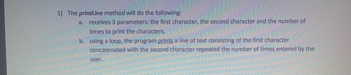 1) The printLine method will do the following:
a. receives 3 parameters: the first character, the second character and the number of
times to print the characters.
b. using a loop, the program prints a line of text consisting of the first character
concatenated with the second character repeated the number of times entered by the
user.