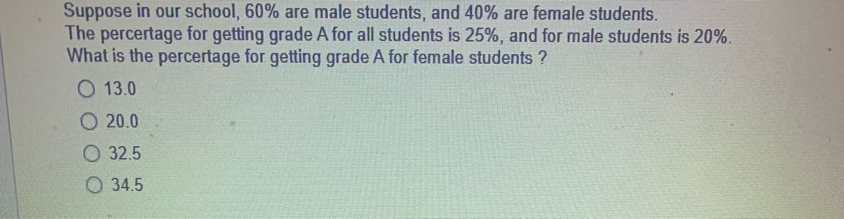Suppose in our school, 60% are male students, and 40% are female students.
The percertage for getting grade A for all students is 25%, and for male students is 20%.
What is the percertage for getting grade A for female students ?
13.0
20.0
32.5
34.5