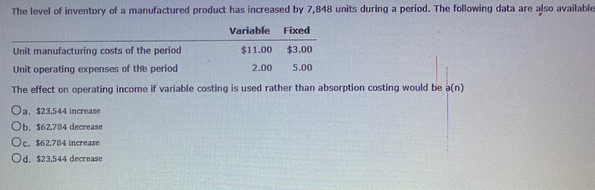 The level of inventory of a manufactured product has increased by 7,848 units during a period. The following data are also available
Variable
Fixed
Unit manufacturing costs of the period
$11.00
$3.00
Unit operating expenses of the period
2.00
5.00
The effect on operating income if variable costing is used rather than absorption costing would be a(n)
Oa. $23,544 increase
Ob. $62,784 decrease
Oc. $62,784 increase
Od. $23,544 decrease
