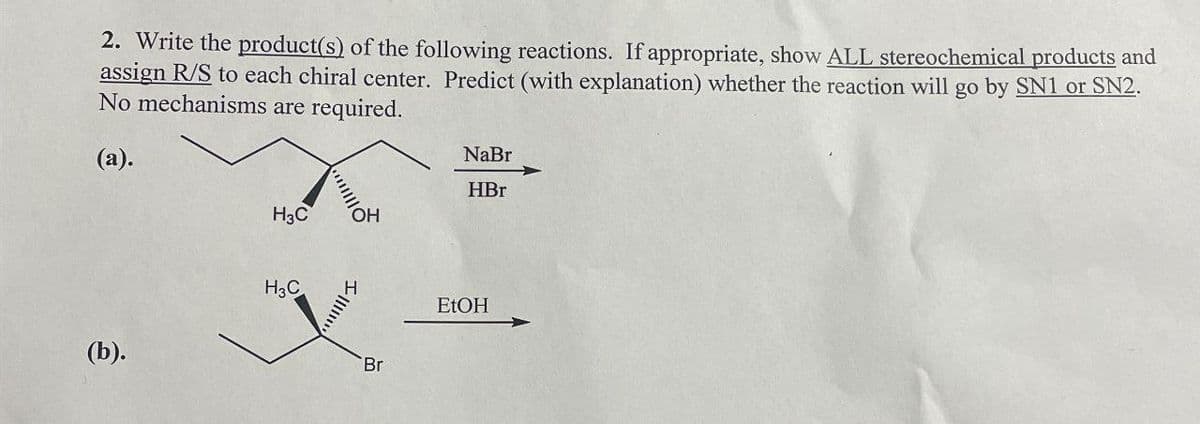 2. Write the product(s) of the following reactions. If appropriate, show ALL stereochemical products and
assign R/S to each chiral center. Predict (with explanation) whether the reaction will go by SN1 or SN2.
No mechanisms are required.
(a).
(b).
NaBr
HBr
H3C
OH
H3C
Br
EtOH