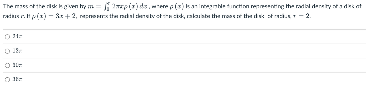 The mass of the disk is given by m = fő 2πxp (x) dx, where p (x) is an integrable function representing the radial density of a disk of
radius r. If p(x)
3x + 2, represents the radial density of the disk, calculate the mass of the disk of radius, 2.
24T
12п
30π
36π
=
-